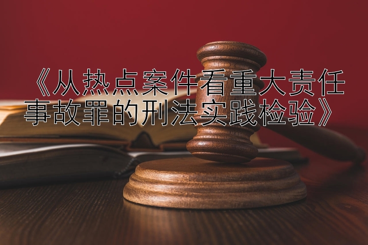 《从热点案件看重大责任事故罪的刑法实践检验》