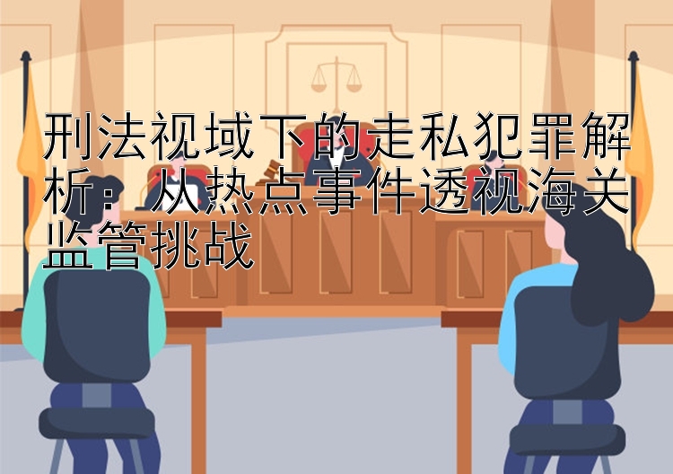 刑法视域下的走私犯罪解析：从热点事件透视海关监管挑战