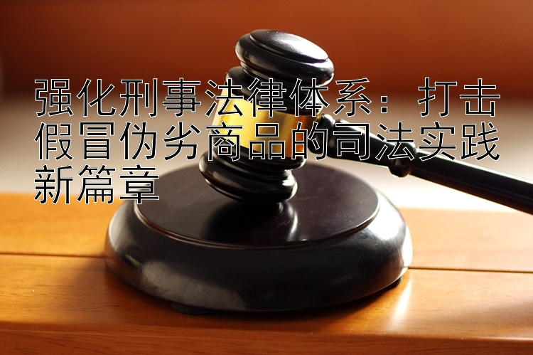 强化刑事法律体系：打击假冒伪劣商品的司法实践新篇章