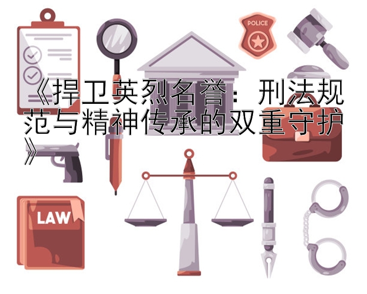 《捍卫英烈名誉：刑法规范与精神传承的双重守护》