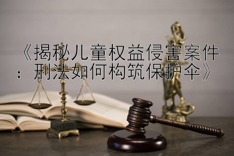 《揭秘儿童权益侵害案件：刑法如何构筑保护伞》