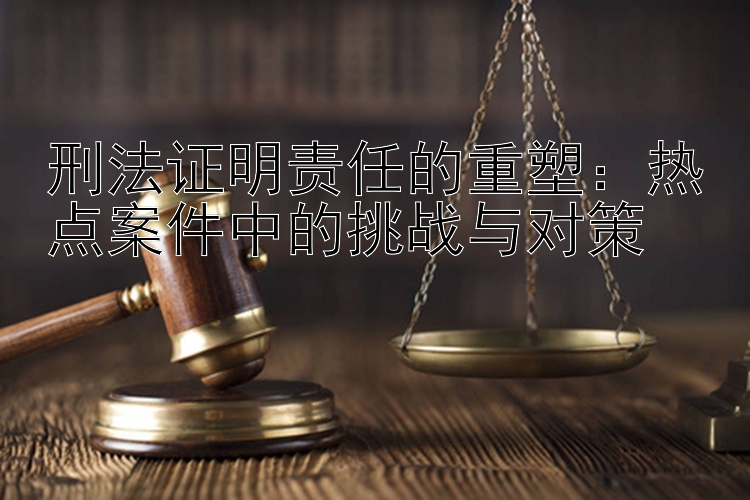 刑法证明责任的重塑：热点案件中的挑战与对策