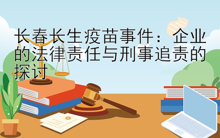 长春长生疫苗事件：企业的法律责任与刑事追责的探讨