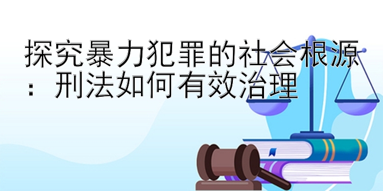 探究暴力犯罪的社会根源：刑法如何有效治理