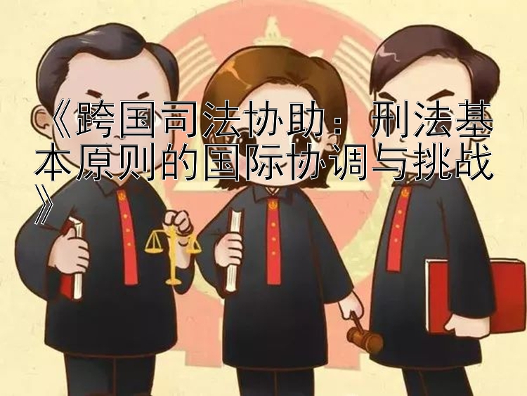 《跨国司法协助：刑法基本原则的国际协调与挑战》