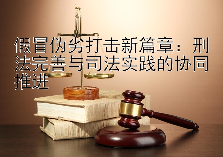 假冒伪劣打击新篇章：刑法完善与司法实践的协同推进