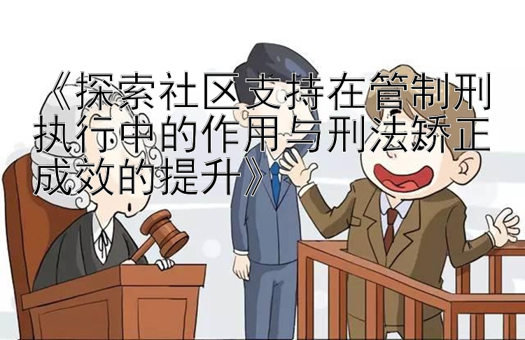 《探索社区支持在管制刑执行中的作用与刑法矫正成效的提升》