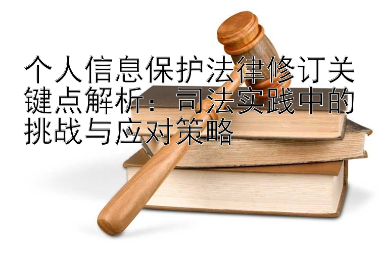 个人信息保护法律修订关键点解析：司法实践中的挑战与应对策略