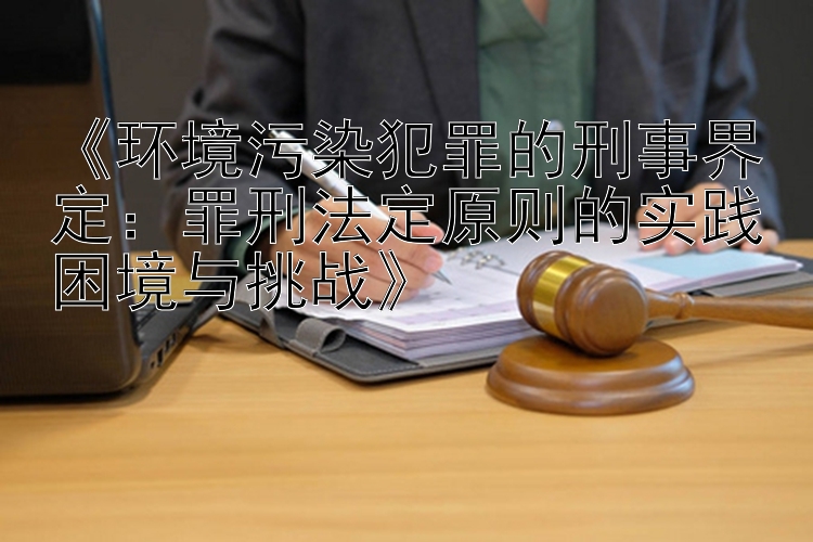 《环境污染犯罪的刑事界定：罪刑法定原则的实践困境与挑战》