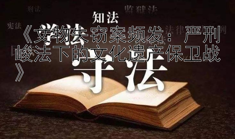 《文物失窃案频发：严刑峻法下的文化遗产保卫战》