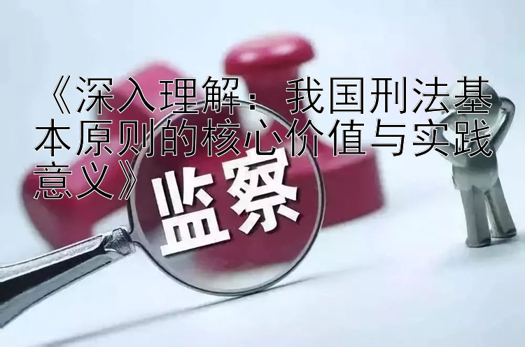 《深入理解：我国刑法基本原则的核心价值与实践意义》