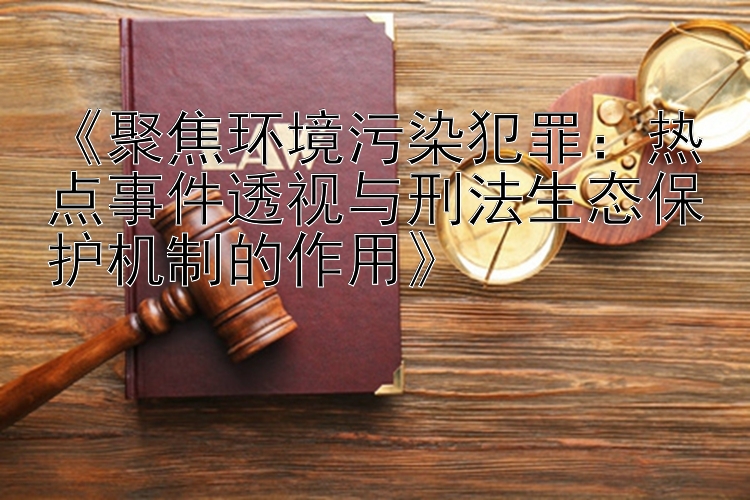 《聚焦环境污染犯罪：热点事件透视与刑法生态保护机制的作用》