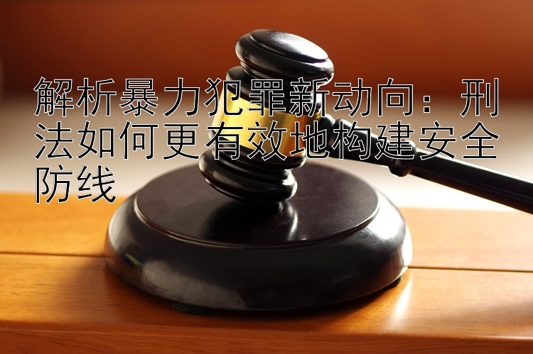 解析暴力犯罪新动向：刑法如何更有效地构建安全防线