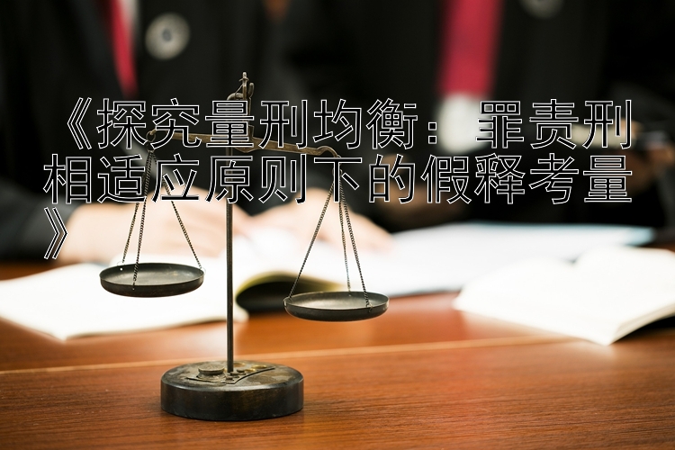 《探究量刑均衡：罪责刑相适应原则下的假释考量》