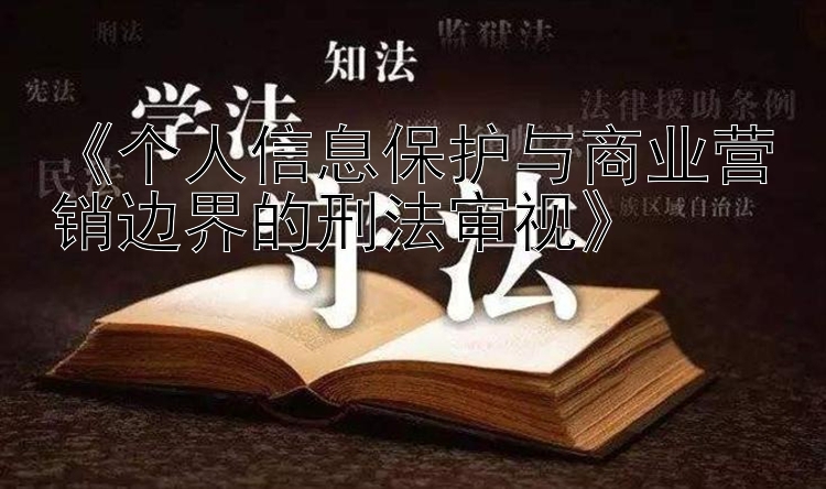 《个人信息保护与商业营销边界的刑法审视》