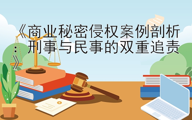 《商业秘密侵权案例剖析：刑事与民事的双重追责》