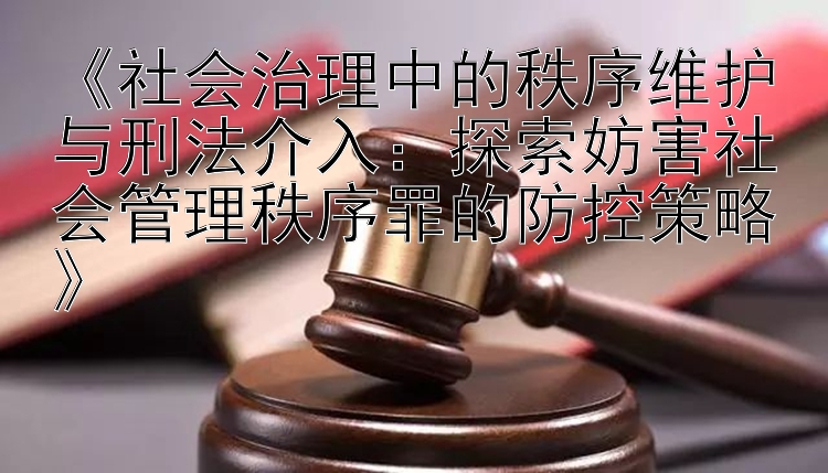 《社会治理中的秩序维护与刑法介入：探索妨害社会管理秩序罪的防控策略》