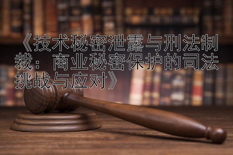 《技术秘密泄露与刑法制裁：商业秘密保护的司法挑战与应对》