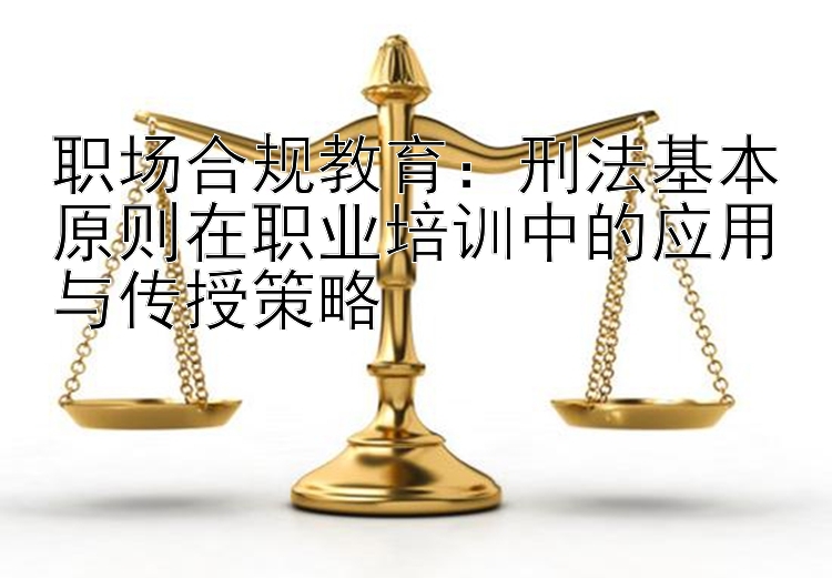 职场合规教育：刑法基本原则在职业培训中的应用与传授策略