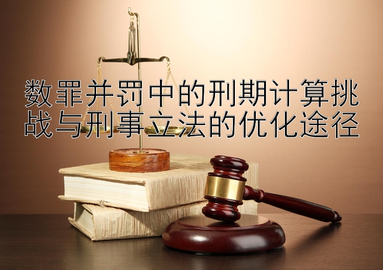 数罪并罚中的刑期计算挑战与刑事立法的优化途径