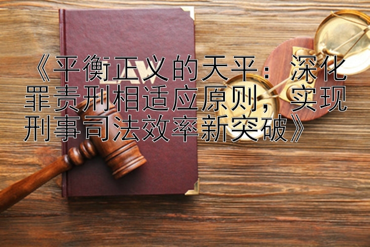 《平衡正义的天平：深化罪责刑相适应原则，实现刑事司法效率新突破》