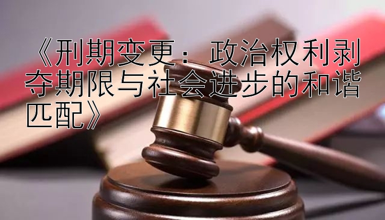 《刑期变更：政治权利剥夺期限与社会进步的和谐匹配》