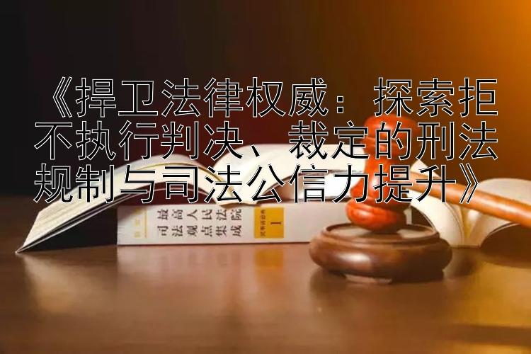 《捍卫法律权威：探索拒不执行判决、裁定的刑法规制与司法公信力提升》