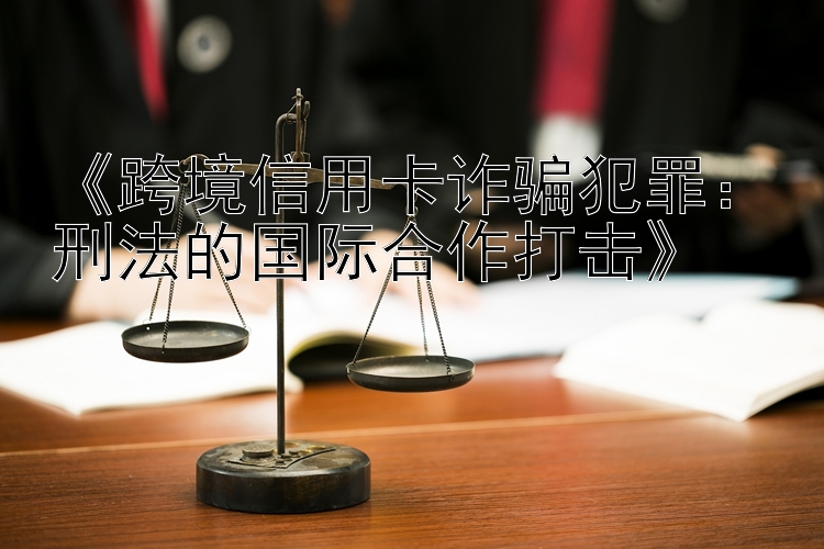 《跨境信用卡诈骗犯罪：刑法的国际合作打击》