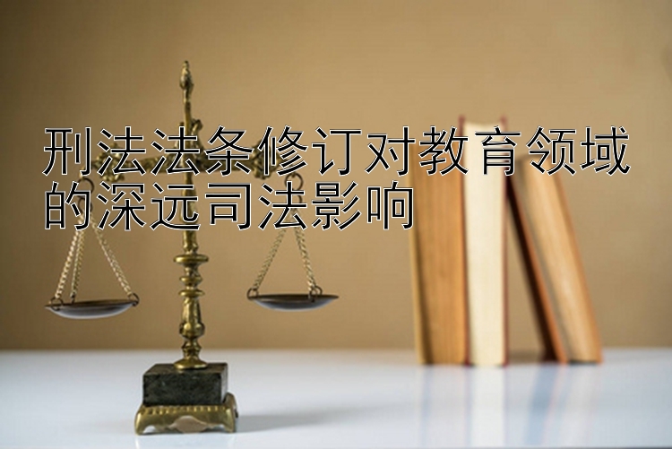 刑法法条修订对教育领域的深远司法影响