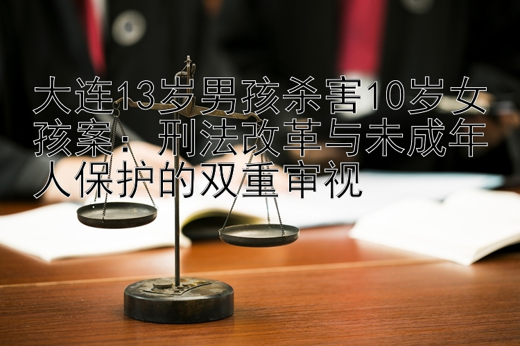 大连13岁男孩杀害10岁女孩案：刑法改革与未成年人保护的双重审视