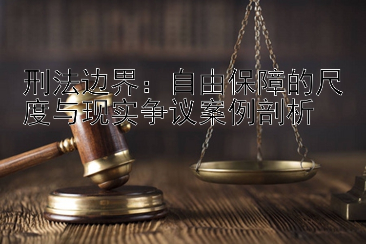 刑法边界：自由保障的尺度与现实争议案例剖析