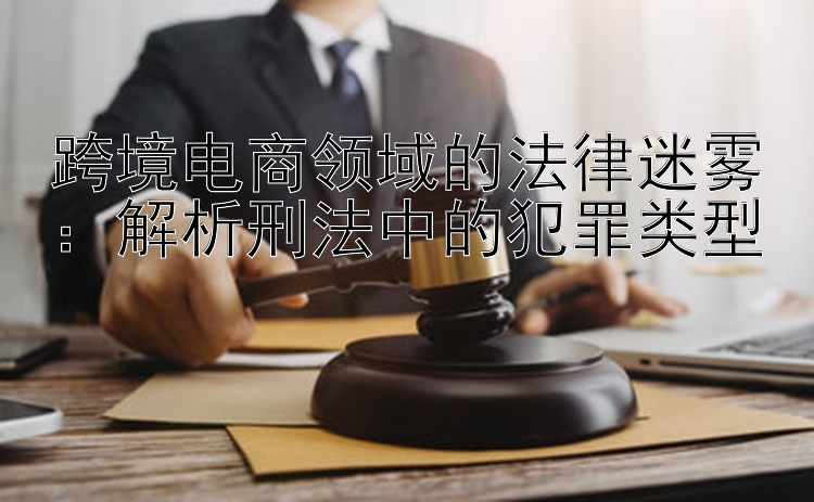 跨境电商领域的法律迷雾：解析刑法中的犯罪类型