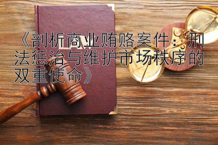 《剖析商业贿赂案件：刑法惩治与维护市场秩序的双重使命》