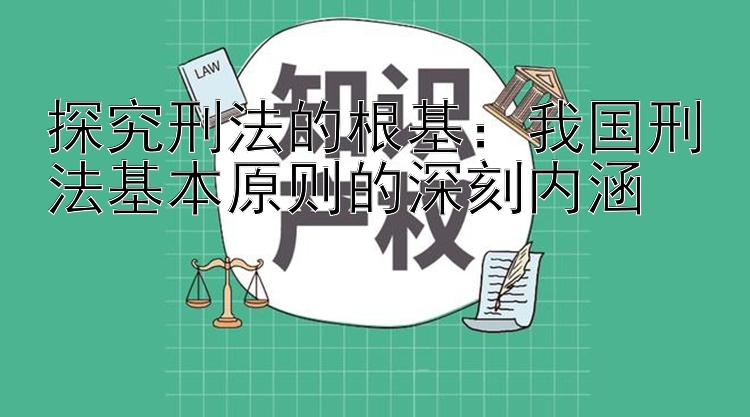 探究刑法的根基：我国刑法基本原则的深刻内涵