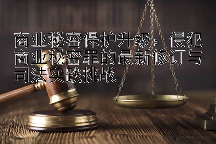 商业秘密保护升级：侵犯商业秘密罪的最新修订与司法实践挑战