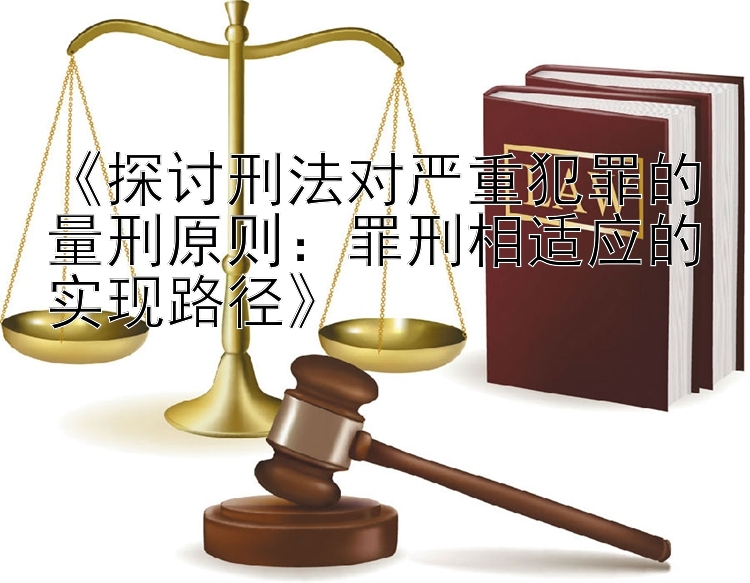 《探讨刑法对严重犯罪的量刑原则：罪刑相适应的实现路径》