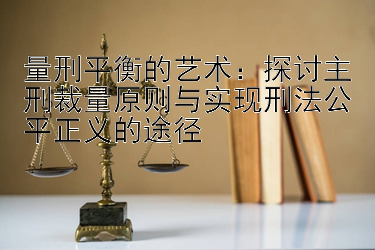 量刑平衡的艺术：探讨主刑裁量原则与实现刑法公平正义的途径