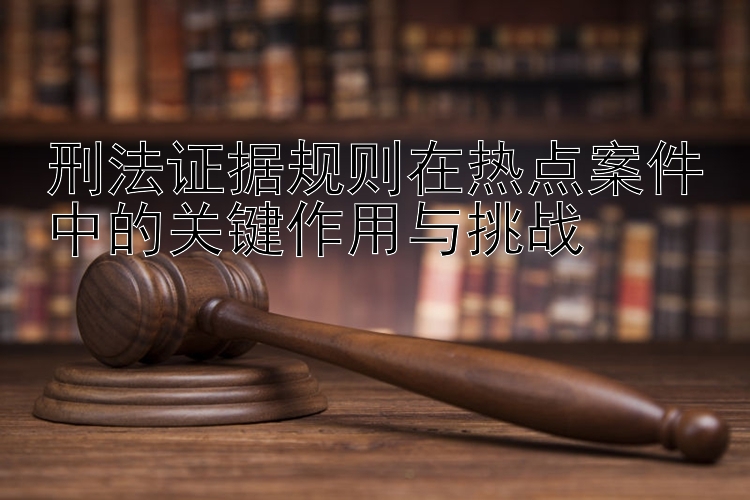 刑法证据规则在热点案件中的关键作用与挑战