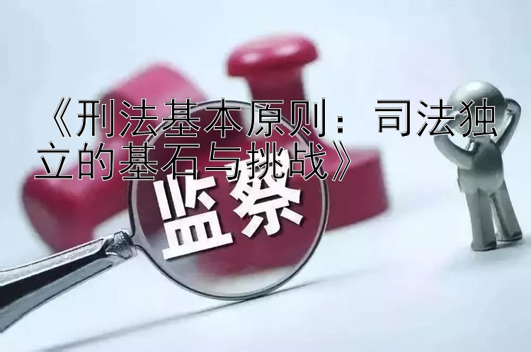 《刑法基本原则：司法独立的基石与挑战》