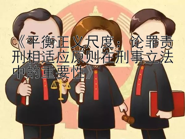 《平衡正义尺度：论罪责刑相适应原则在刑事立法中的重要性》