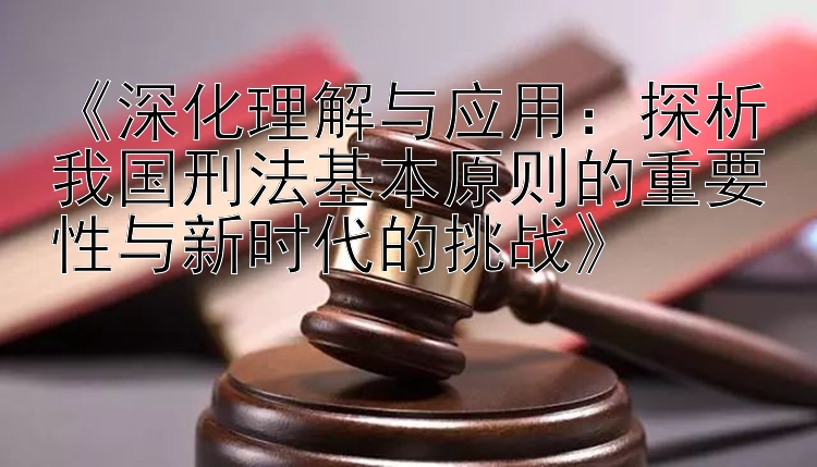 《深化理解与应用：探析我国刑法基本原则的重要性与新时代的挑战》