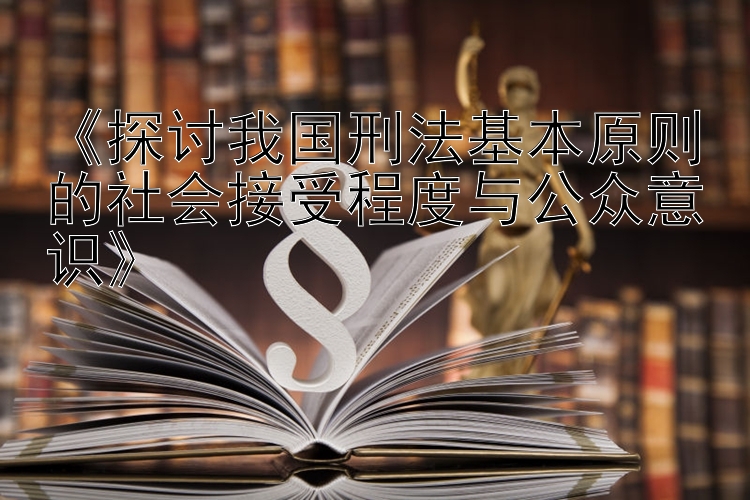 《探讨我国刑法基本原则的社会接受程度与公众意识》