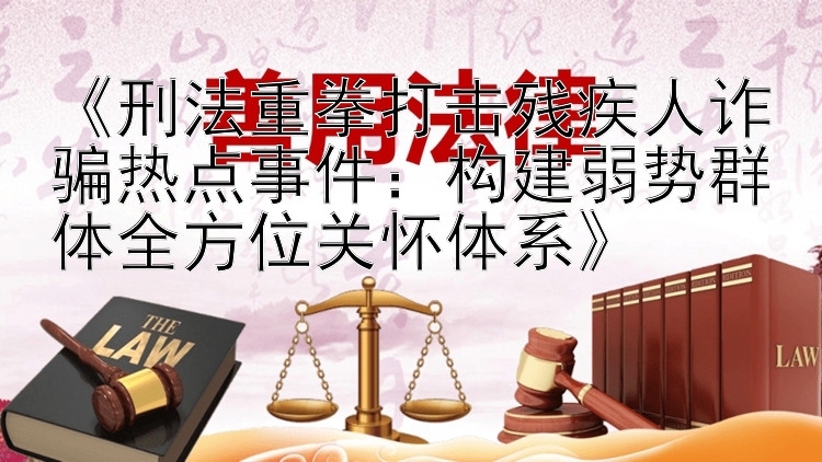 《刑法重拳打击残疾人诈骗热点事件：构建弱势群体全方位关怀体系》