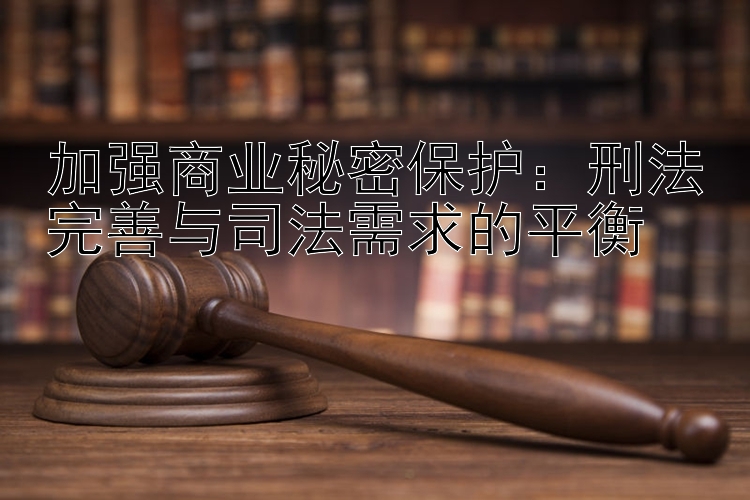 加强商业秘密保护：刑法完善与司法需求的平衡