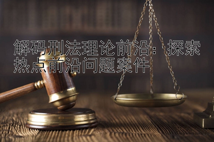 解码刑法理论前沿：探索热点前沿问题案件