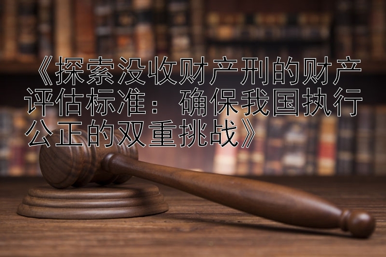 《探索没收财产刑的财产评估标准：确保我国执行公正的双重挑战》