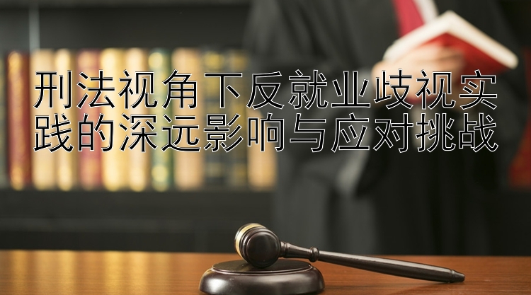 刑法视角下反就业歧视实践的深远影响与应对挑战