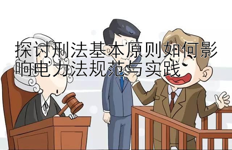 探讨刑法基本原则如何影响电力法规范与实践