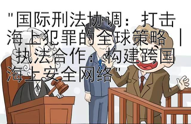 国际刑法协调：打击海上犯罪的全球策略 | 执法合作：构建跨国海上安全网络