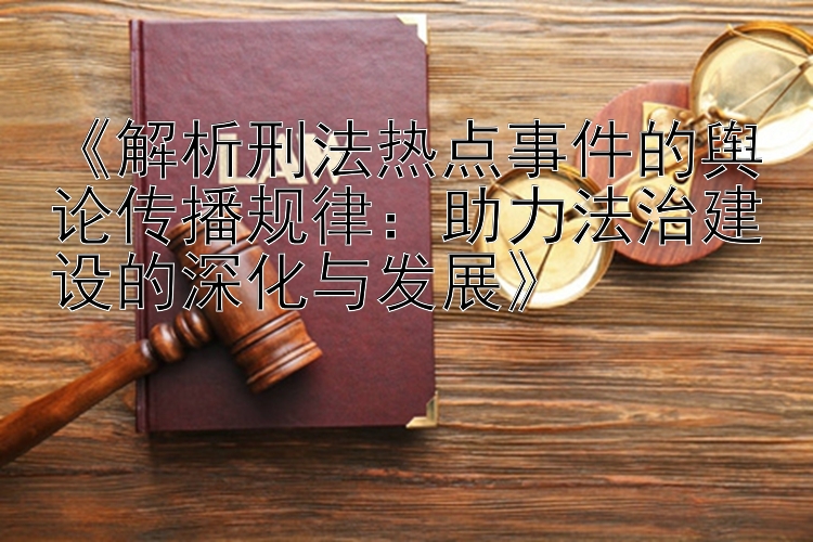 《解析刑法热点事件的舆论传播规律：助力法治建设的深化与发展》